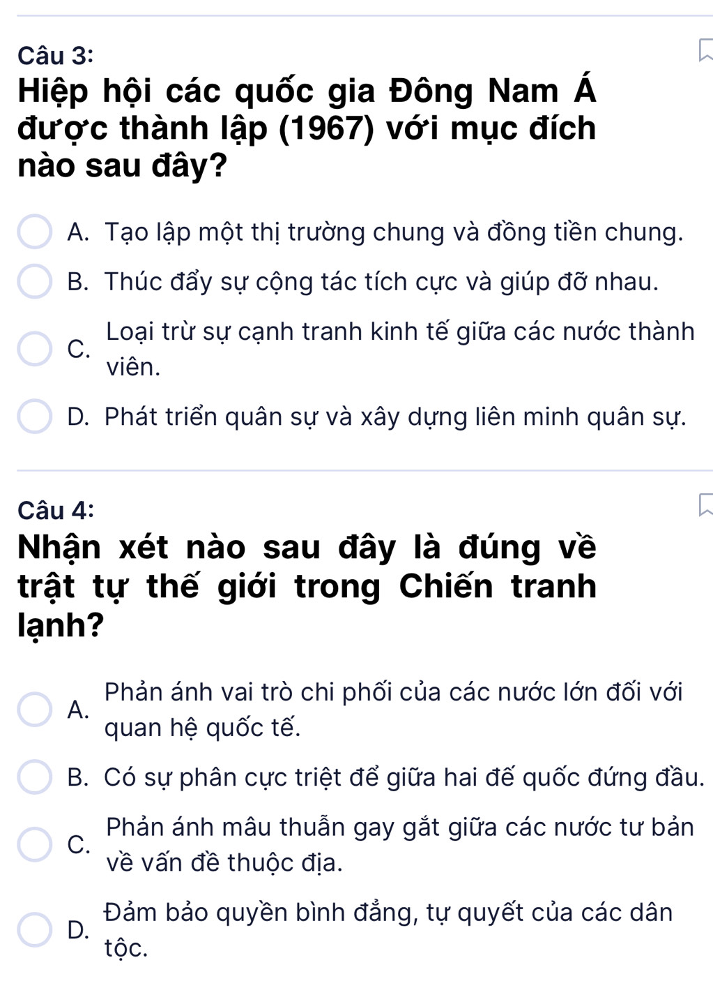 Hiệp hội các quốc gia Đông Nam Á
được thành lập (1967) với mục đích
nào sau đây?
A. Tạo lập một thị trường chung và đồng tiền chung.
B. Thúc đẩy sự cộng tác tích cực và giúp đỡ nhau.
Loại trừ sự cạnh tranh kinh tế giữa các nước thành
C.
viên.
D. Phát triển quân sự và xây dựng liên minh quân sự.
Câu 4:
Nhận xét nào sau đây là đúng về
trật tự thế giới trong Chiến tranh
lạnh?
Phản ánh vai trò chi phối của các nước lớn đối với
A.
quan hệ quốc tế.
B. Có sự phân cực triệt để giữa hai đế quốc đứng đầu.
Phản ánh mâu thuẫn gay gắt giữa các nước tư bản
C.
về vấn đề thuộc địa.
Đảm bảo quyền bình đẳng, tự quyết của các dân
D.
tộc.