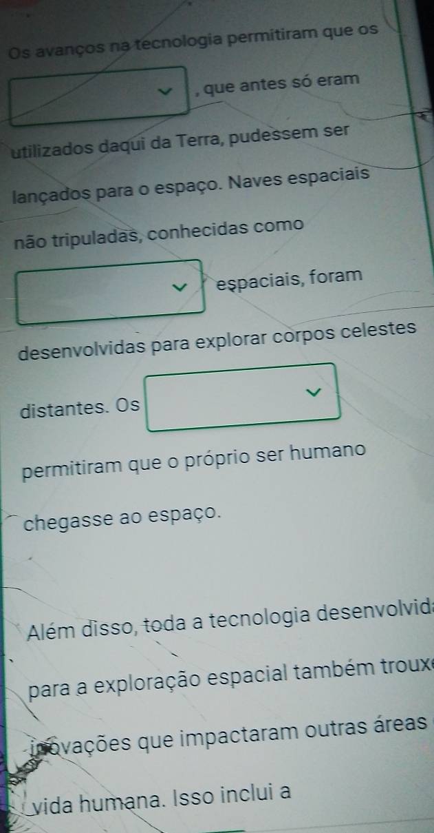 Os avanços na tecnologia permitiram que os 
√ , que antes só eram 
utilizados daqui da Terra, pudessem ser 
lançados para o espaço. Naves espaciais 
não tripuladas, conhecidas como 
v eşpaciais, foram 
desenvolvidas para explorar corpos celestes 
distantes. Os 
permitiram que o próprio ser humano 
chegasse ao espaço. 
Além disso, toda a tecnologia desenvolvida 
para a exploração espacial também trouxe 
inovações que impactaram outras áreas 
vida humana. Isso inclui a