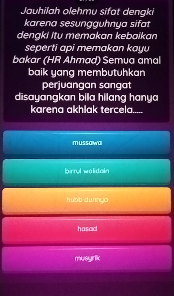 Jauhilah olehmu sifat dengki
karena sesungguhnya sifat
dengki itu memakan kebaikan
seperti api memakan kayu
bakar (HR Ahmad) Semua amal
baik yang membutuhkan
perjuangan sangat
disayangkan bila hilang hanya
karena akhlak tercela.....
mussawa
birrul walidain
hubb dunnya
hasad
musyrik