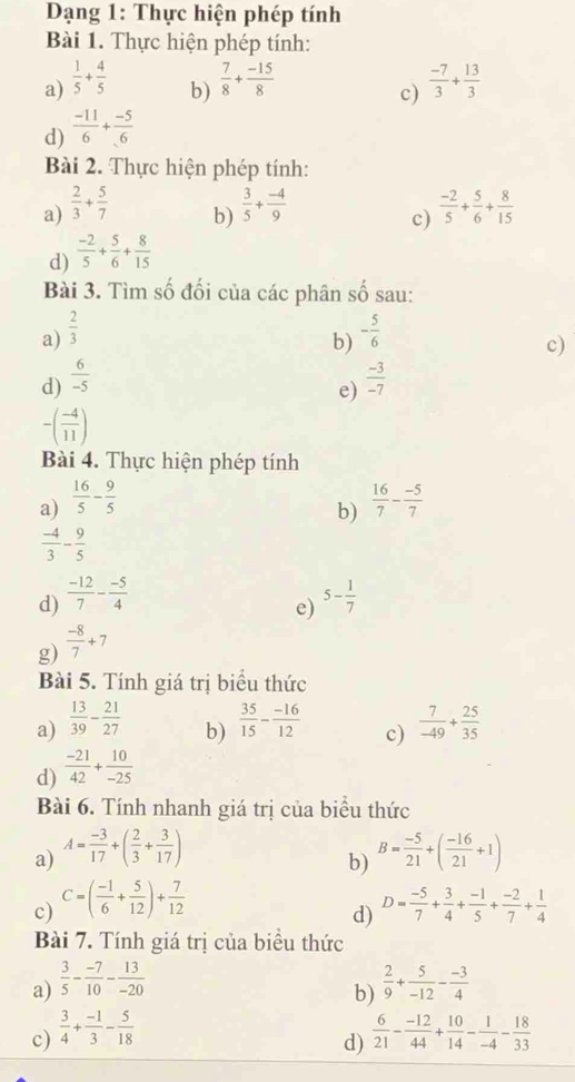 Dạng 1: Thực hiện phép tính
Bài 1. Thực hiện phép tính:
a)  1/5 + 4/5   7/8 + (-15)/8   (-7)/3 + 13/3 
b)
c)
d)  (-11)/6 + (-5)/6 
Bài 2. Thực hiện phép tính:
a)  2/3 + 5/7   3/5 + (-4)/9   (-2)/5 + 5/6 + 8/15 
b)
c)
d)  (-2)/5 + 5/6 + 8/15 
Bài 3. Tìm số đối của các phân số sau:
a)  2/3  - 5/6 
b)
c)
d)  6/-5   (-3)/-7 
e)
-( (-4)/11 )
Bài 4. Thực hiện phép tính
a)  16/5 - 9/5   16/7 - (-5)/7 
b)
 (-4)/3 - 9/5 
d)  (-12)/7 - (-5)/4  5- 1/7 
e)
g)  (-8)/7 +7
Bài 5. Tính giá trị biểu thức
a)  13/39 - 21/27   35/15 - (-16)/12  c)  7/-49 + 25/35 
b)
d)  (-21)/42 + 10/-25 
Bài 6. Tính nhanh giá trị của biểu thức
a) A= (-3)/17 +( 2/3 + 3/17 ) B= (-5)/21 +( (-16)/21 +1)
b)
c) C=( (-1)/6 + 5/12 )+ 7/12  D= (-5)/7 + 3/4 + (-1)/5 + (-2)/7 + 1/4 
d)
Bài 7. Tính giá trị của biểu thức
a)  3/5 - (-7)/10 - 13/-20   2/9 + 5/-12 - (-3)/4 
b)
c)  3/4 + (-1)/3 - 5/18   6/21 - (-12)/44 + 10/14 - 1/-4 - 18/33 
d)