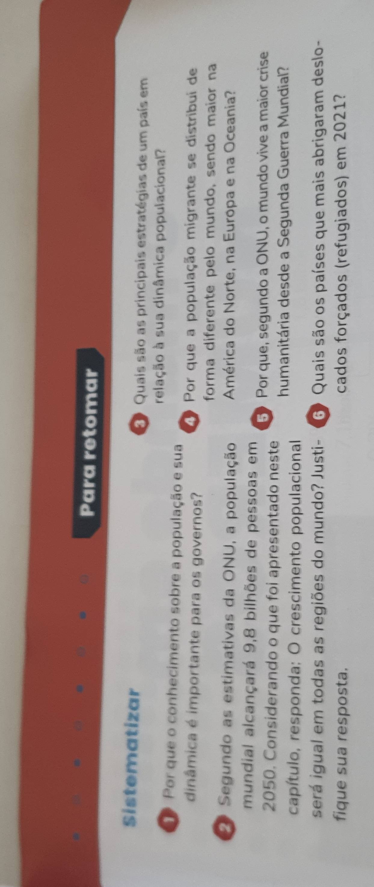 Para retomar 
Sistematizar 
D Quais são as principais estratégias de um país em 
relação à sua dinâmica populacional? 
Por que o conhecimento sobre a população e sua 
dinâmica é importante para os governos? 
Por que a população migrante se distribuí de 
forma diferente pelo mundo, sendo maior na 
2º Segundo as estimativas da ONU, a população América do Norte, na Europa e na Oceania? 
mundial alcançará 9,8 bilhões de pessoas em 
5》 Por que, segundo a ONU, o mundo vive a maior crise 
2050. Considerando o que foi apresentado neste 
humanitária desde a Segunda Guerra Mundial? 
capítulo, responda: O crescimento populacional 
será igual em todas as regiões do mundo? Justi- 6 Quais são os países que mais abrigaram deslo- 
fique sua resposta. cados forçados (refugiados) em 2021?