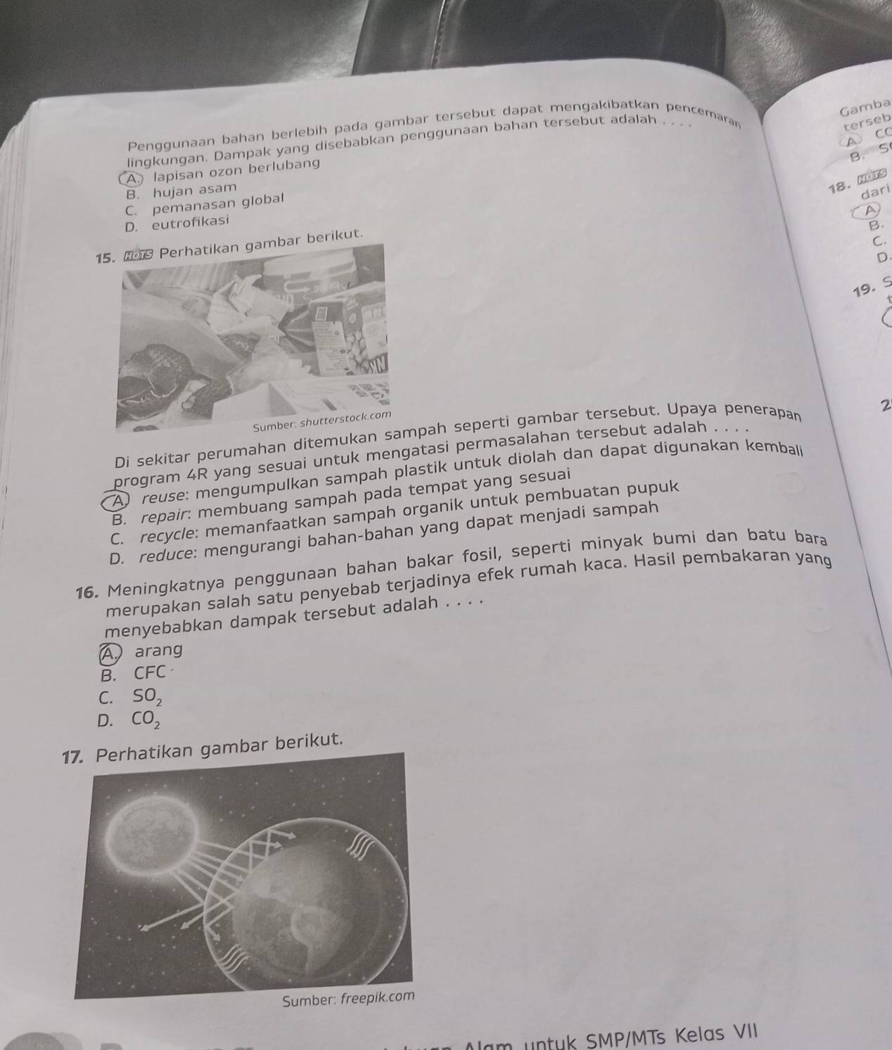 Gamba
Penggunaan bahan berlebih pada gambar tersebut dapat mengakibatkan pencemaran terseb
A CC
lingkungan. Dampak yang disebabkan penggunaan bahan tersebut adalah_
B. S
A lapisan ozon berlubang
B. hujan asam
18. HOTs
dari
C. pemanasan global
D
D. eutrofikasi
B.
15. Perhatikan gambar berikut.
C.
D
19. S
2
Di sekitar perumahan ditemukan spah seperti gambar tersebut. Upaya penerapan
program 4R yang sesuai untuk mengatasi permasalahan tersebut adalah . . . .
A reuse: mengumpulkan sampah plastik untuk diolah dan dapat digunakan kembali
B. repair: membuang sampah pada tempat yang sesuai
C. recycle: memanfaatkan sampah organik untuk pembuatan pupuk
D. reduce: mengurangi bahan-bahan yang dapat menjadi sampah
16. Meningkatnya penggunaan bahan bakar fosil, seperti minyak bumi dan batu bara
merupakan salah satu penyebab terjadinya efek rumah kaca. Hasil pembakaran yang
menyebabkan dampak tersebut adalah . . . .
A arang
B. CFC·
C. SO_2
D. CO_2
mbar berikut.
lam untuk SMP/MTs Kelas VII