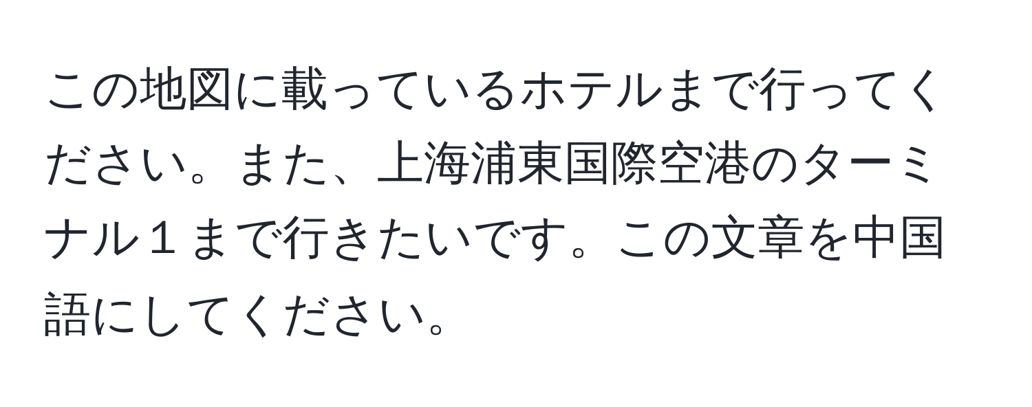 この地図に載っているホテルまで行ってください。また、上海浦東国際空港のターミナル１まで行きたいです。この文章を中国語にしてください。