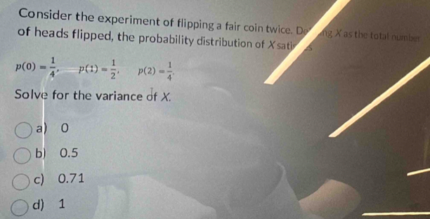 Consider the experiment of flipping a fair coin twice. De ng X as the total number
of heads flipped, the probability distribution of Xsati a
p(0)= 1/4 ,  p(1)= 1/2 , p(2)= 1/4 . 
Solve for the variance of X.
a) 0
b) 0.5
c) 0.71
d) 1