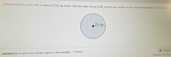 Find the area of a circle with a radius of 23.1 in. (Note: Take the value of π as 3.14). (Round your answer to the nearest thousandth, if necessary. 
AnswerHow to enter your answer (opens in new window) 2 Points Keypad 
Keyboard Shortcu