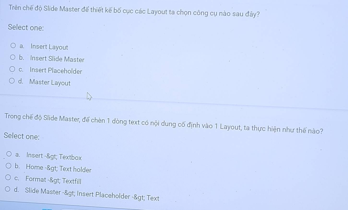 Trên chế độ Slide Master để thiết kế bố cục các Layout ta chọn công cụ nào sau đây?
Select one:
a. Insert Layout
b. Insert Slide Master
c. Insert Placeholder
d. Master Layout
Trong chế độ Slide Master, để chèn 1 dòng text có nội dung cố định vào 1 Layout, ta thực hiện như thế nào?
Select one:
a. Insert -> Textbox
b. Home -> Text holder
c. Format -> Textfill
d. Slide Master -> Insert Placeholder -> Text