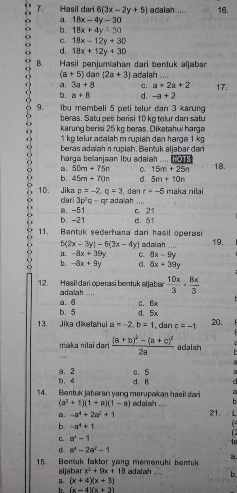 Hasil dari 6(3x-2y+5) adalah .... 16.
a. 18x-4y-30
b. 18x+4y-30
C. 18x-12y+30
d. 18x+12y+30
8. Hasil penjumlahan dari bentuk aljabar
(a+5) dan (2a+3) adalah ....
a. 3a+8 C. a+2a+2 17.
b. a+8 d. -a+2
9. Ibu membeli 5 peti telur dan 3 karung
beras. Satu peti berisi 10 kg telur dan satu
karung berisi 25 kg beras. Diketahui harga
1 kg telur adalah m rupiah dan harga 1 kg
beras adalah n rupiah. Bentuk aljabar dari
harga belanjaan Ibu adalah .... HOTS
a. 50m+75n C. 15m+25n 18.
b. 45m+70n d. 5m+10n
10. Jika p=-2,q=3 , dan r=-5 maka nilai
dari 3p^2q-qr adalah ....
a. -51 c. 21
b. -21 d. 51
11. Bentuk sederhana dari hasil operasi
5(2x-3y)-6(3x-4y) adalah ....
19.
a. -8x+39y C. 8x-9y
b. -8x+9y d. 8x+39y
12. Hasil dari operasi bentuk aljabar  10x/3 + 8x/3 
adalah ....
a.6 c. 6x
b. 5 d. 5x
13. Jika diketahui a=-2,b=1 , dan c=-1 20.
maka nilai dari frac (a+b)^2-(a+c)^22a adalah
_…
a. 2 c. 5
b. 4 d. 8
a
14. Bentuk jabaran yang merupakan hasil dari
a
(a^2+1)(1+a)(1-a) adalah ....
b
a. -a^4+2a^2+1 21. L
b. -a^4+1
(4
(2
C. a^4-1
te
d. a^4-2a^2-1
a.
15. Bentuk faktor yang memenuhi bentuk
aljabar x^2+9x+18 adalah ....
b.
a. (x+4)(x+3)
b. (x-4)(x+3)