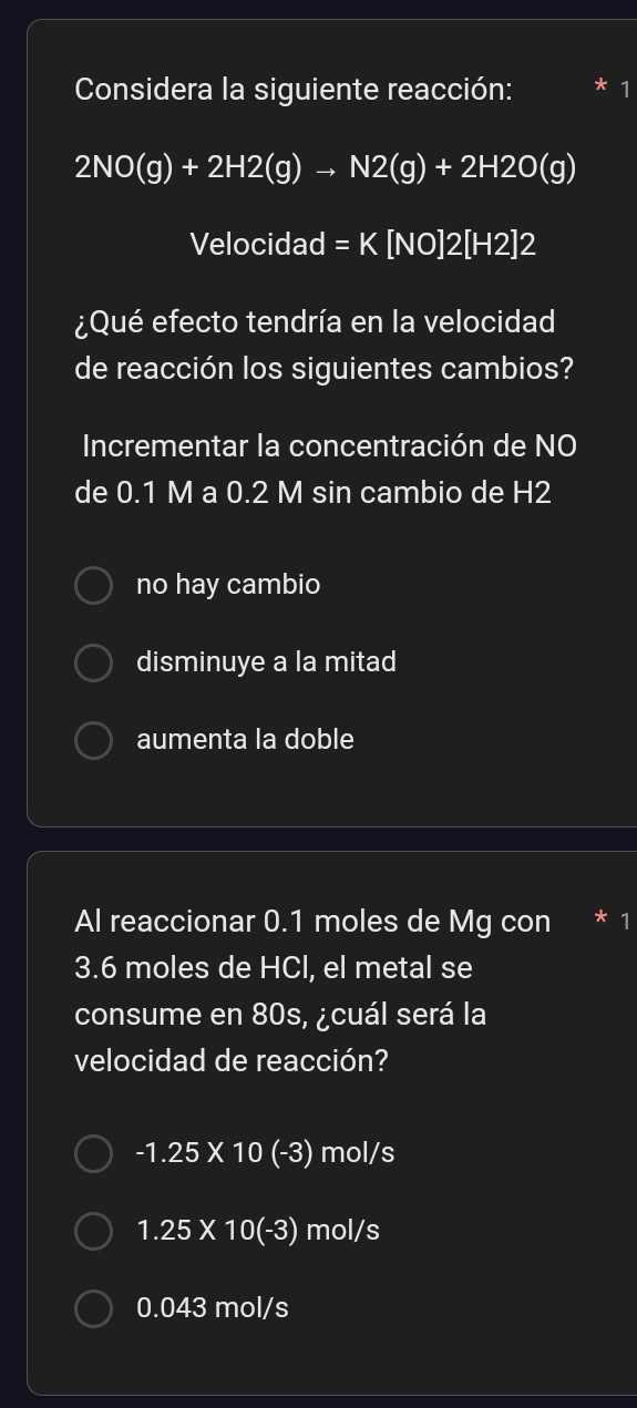 Considera la siguiente reacción:
2NO(g)+2H2(g)to N2(g)+2H2O(g)
Velocidad =K[NO]2[H2]2
¿Qué efecto tendría en la velocidad
de reacción los siguientes cambios?
Incrementar la concentración de NO
de 0.1 M a 0.2 M sin cambio de H2
no hay cambio
disminuye a la mitad
aumenta la doble
Al reaccionar 0.1 moles de Mg con * 1
3.6 moles de HCl, el metal se
consume en 80s, ¿cuál será la
velocidad de reacción?
-1.25* 10(-3) mol/s
1.25* 10(-3) mol/s
0.043 mol/s