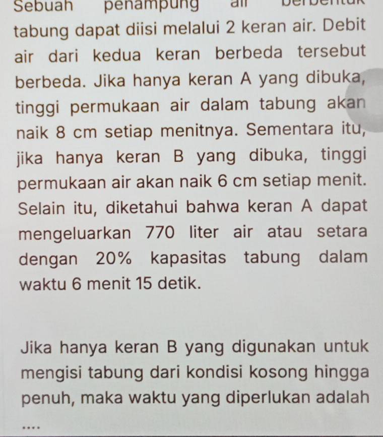 Sebuah penampun amberbén 
tabung dapat diisi melalui 2 keran air. Debit 
air dari kedua keran berbeda tersebut 
berbeda. Jika hanya keran A yang dibuka, 
tinggi permukaan air dalam tabung akan 
naik 8 cm setiap menitnya. Sementara itu, 
jika hanya keran B yang dibuka, tinggi 
permukaan air akan naik 6 cm setiap menit. 
Selain itu, diketahui bahwa keran A dapat 
mengeluarkan 770 liter air atau setara 
dengan 20% kapasitas tabung dalam 
waktu 6 menit 15 detik. 
Jika hanya keran B yang digunakan untuk 
mengisi tabung dari kondisi kosong hingga 
penuh, maka waktu yang diperlukan adalah 
..