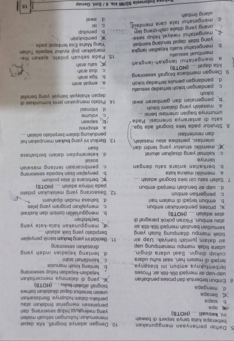 Daftar pertanyaan menggunakan 10. Dengan adanya biografi, kita dapat
beberapa kata tanya seperti di bawah menemukan hubungan sebuah misteri
ini, kecuali .... (HOTS) yang melingkupi hidup seseorang, dan
apa penjelasan mengenai tindakan atau
b. siapa perilaku dalam hidupnya. Berdasarkan
berapa uraian tersebut dapat dikatakan bahwa
d. mengapa biografi adalah buku .... (HOTS)
6. Embun terbentuk dari proses perubahan a. yang di dalamnya menceritakan
uap-uap air menjadi titik-titik air. Proses kejadian-kejadian hidup seseorang
terbentuknya embun ini biasanya . b. tentang kisah manusia
terjadi di malam hari, saat suhu udara c.keindahan alam
cukup dingin. Saat udara dingin, d. tentang kejadian indah yang
udara tidak mampu menampung uap dirasakan seseorang
air dalam jumlah banyak. Uap air 11. Berikut ini yang bukan teknik penyajian
tidak mampu ditampung itulah yang berpidato yang baik adalah ....
kemudian berubah menjadi titik-titik air  menggunakan kata-kata yan 
atau embun. Pikiran pokok paragraf di berlebihan
atas adalah .... (HOTS) b. menggunakan contoh dan ilustrasi
proses pembentukan embun c. menyajikan program yang jelas
b. embun terjadi di malam hari d. bahasa mudah dipahami
c. pengertian embun 12. Seseorang yang melakukan pidato
d. uap air berubah menjadi embun pada intinya adalah .... (HOTS)
7. Salah satu ciri teks biografi adalah .... a berbicara di atas podium
a. memiliki makna kata b. penyajian lisan kepada seseorang
b. berkaitan antara satu dengan c. pembicaraan tentang masalah
lainnya sosial
c. kalimat yang disajikan akurat d. keterampilan dalam berbahasa
memiliki struktur yang terdiri dari
lisan
orientasi, peristiwa atau masalah, 13. Berikut ini yang bukan merupakan hal
dan reorientasi pendukung dalam berpidato adalah ....
8. Struktur pada teks biografi ada tiga, a. ekspresi
satu di antaranya orientasi. Pada b sapaan
umumnya bagian orientasi berisi ... c.` volume
a. masalah yang dialami tokoh d. intonasi
b. pengenalan dan gambaran awal 14. Pidato merupakan jenis komunikasi di
tokoh depan khalayak banyak yang bersifat
c. pandangan tokoh terhadap sesuatu
d. pandangan penulis terhadap tokoh a. empat arah
9. Dengan membaca biografi seseorang b. tiga arah
c. dua arah
kita dapat .... (HOTS)
a. mengetahui langkah-langkah d satu arah
membuat sesuatu 15. Pada sebuah pidato, ajakan me-
b. mengetahui suatu kejadian langka manjatkan puji syukur kepada Tuhan
yang tidak dapat terulang kembali Yang Maha Esa terdapat pada ....
mengetahui riwayat hidup sese-  pembukaan
orang yang ditulis oleh orang lain
b. penutup
d. mengetahui tata cara mendaur c. isi
ulang limbah d. awal
ahasa Indonesia SD/MI kls. 6 / Smt. Genap 15