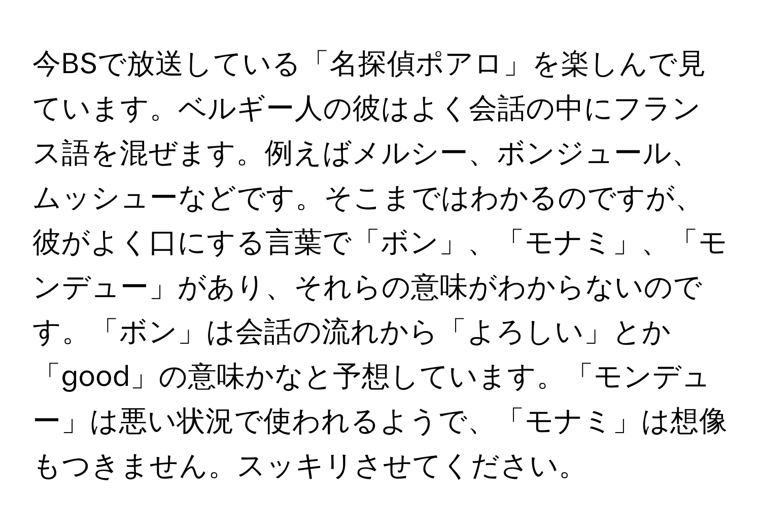 今BSで放送している「名探偵ポアロ」を楽しんで見ています。ベルギー人の彼はよく会話の中にフランス語を混ぜます。例えばメルシー、ボンジュール、ムッシューなどです。そこまではわかるのですが、彼がよく口にする言葉で「ボン」、「モナミ」、「モンデュー」があり、それらの意味がわからないのです。「ボン」は会話の流れから「よろしい」とか「good」の意味かなと予想しています。「モンデュー」は悪い状況で使われるようで、「モナミ」は想像もつきません。スッキリさせてください。