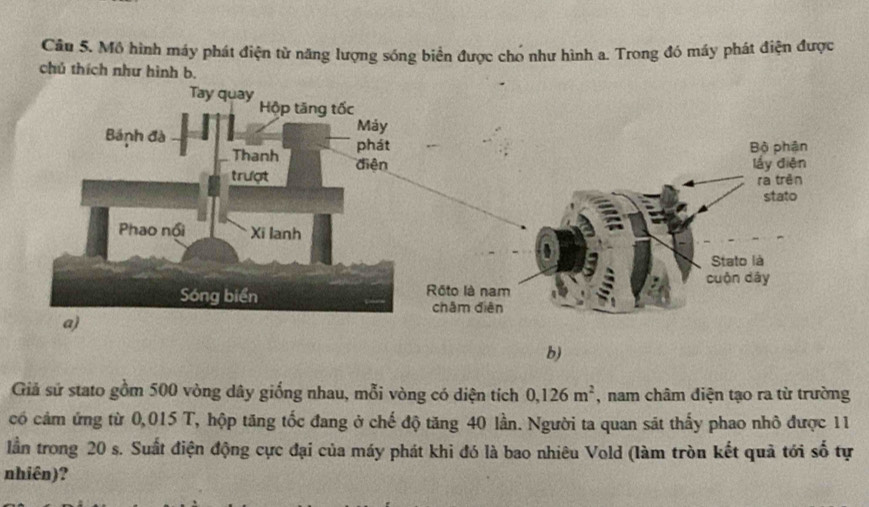 Mô hình máy phát điện từ năng lượng sóng biển được chó như hình a. Trong đó máy phát điện được 
chú thích như hình b. 
b) 
Giả sử stato gồm 500 vòng dây giống nhau, mỗi vòng có diện tích 0, 126m^2 , nam châm diện tạo ra từ trường 
có cảm ứng từ 0,015 T, hộp tăng tốc đang ở chế độ tăng 40 lần. Người ta quan sát thấy phao nhỏ được 11 
lần trong 20 s. Suất điện động cực đại của máy phát khi đó là bao nhiêu Vold (làm tròn kết quả tới số tự 
nhiên)?