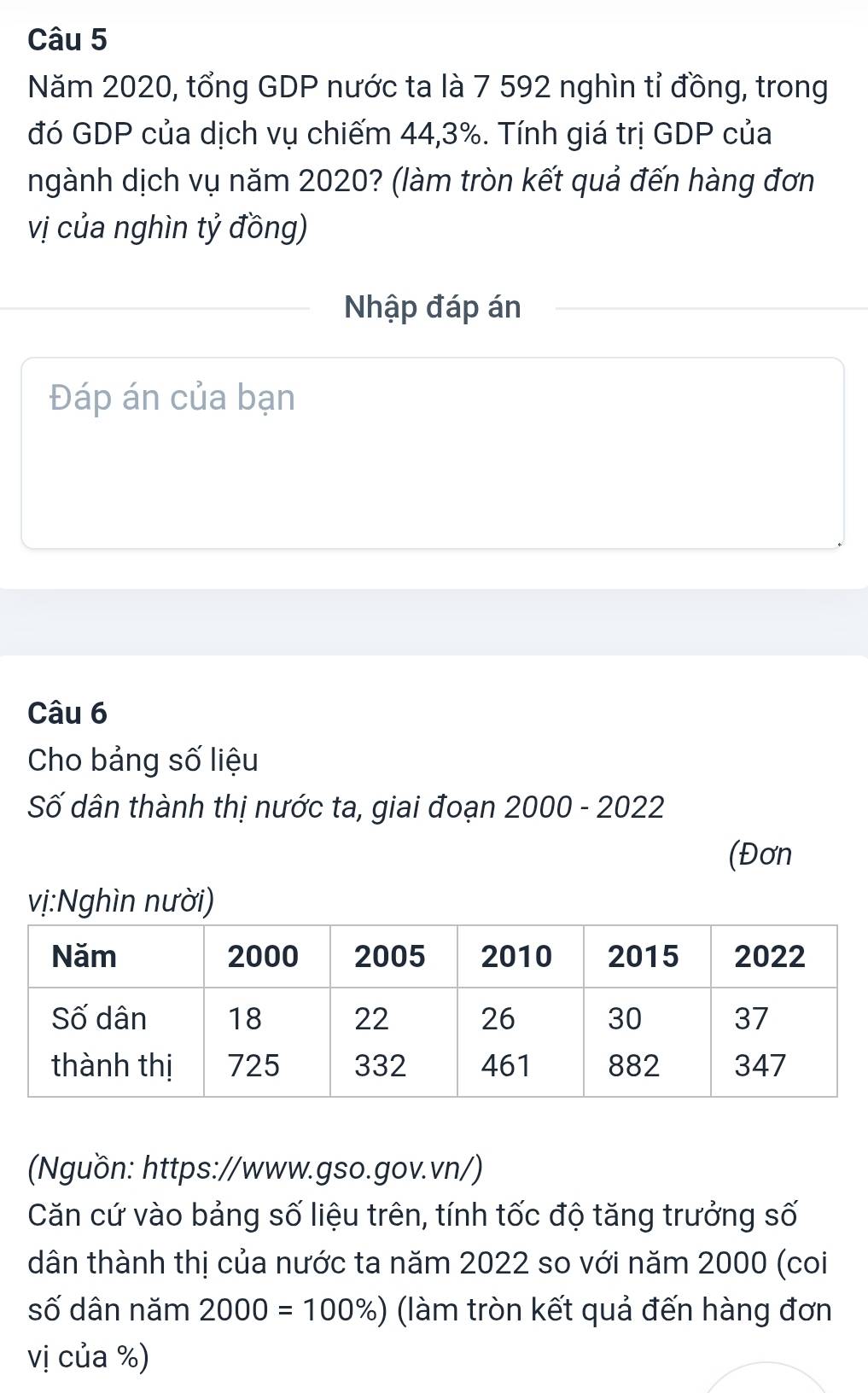 Năm 2020, tổng GDP nước ta là 7 592 nghìn tỉ đồng, trong 
đó GDP của dịch vụ chiếm 44,3%. Tính giá trị GDP của 
ngành dịch vụ năm 2020? (làm tròn kết quả đến hàng đơn 
vị của nghìn tỷ đồng) 
Nhập đáp án 
Đáp án của bạn 
Câu 6 
Cho bảng số liệu 
Số dân thành thị nước ta, giai đoạn 2000 - 2022 
(Đơn 
vị:Nghìn nười) 
(Nguồn: https://www.gso.gov.vn/) 
Căn cứ vào bảng số liệu trên, tính tốc độ tăng trưởng số 
dân thành thị của nước ta năm 2022 so với năm 2000 (coi 
số dân năm 2000=100% ) (làm tròn kết quả đến hàng đơn 
vị của %)