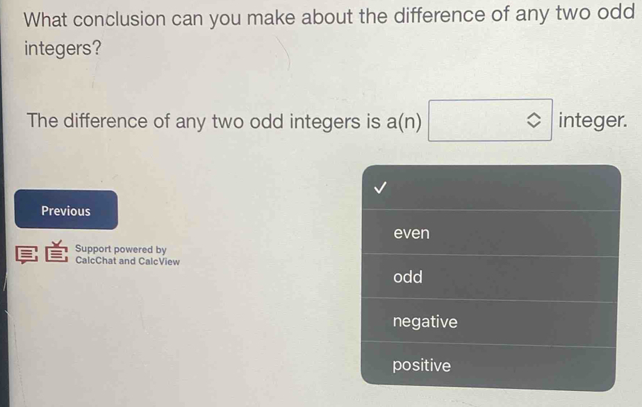 What conclusion can you make about the difference of any two odd
integers?
The difference of any two odd integers is a(n) integer.
Previous
even
Support powered by
CalcChat and CalcView
odd
negative
positive