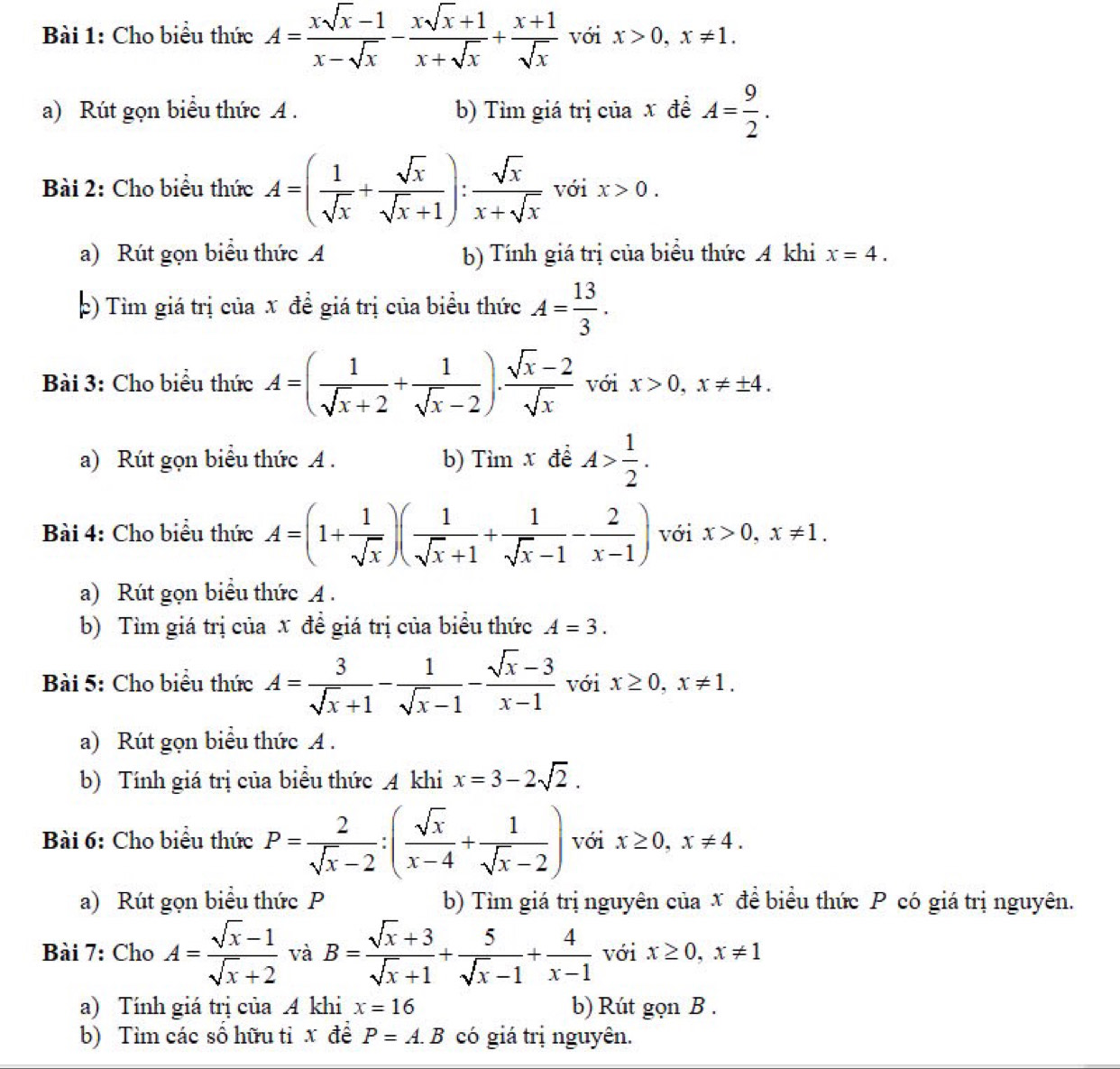 Cho biểu thức A= (xsqrt(x)-1)/x-sqrt(x) - (xsqrt(x)+1)/x+sqrt(x) + (x+1)/sqrt(x)  với x>0,x!= 1.
a) Rút gọn biểu thức A . b) Tìm giá trị của x đề A= 9/2 .
Bài 2: Cho biểu thức A=( 1/sqrt(x) + sqrt(x)/sqrt(x)+1 ): sqrt(x)/x+sqrt(x)  với x>0.
a) Rút gọn biểu thức A b) Tính giá trị của biểu thức A khi x=4.
þ) Tìm giá trị của x đề giá trị của biểu thức A= 13/3 .
Bài 3: Cho biểu thức A=( 1/sqrt(x)+2 + 1/sqrt(x)-2 ). (sqrt(x)-2)/sqrt(x)  với x>0,x!= ± 4.
a) Rút gọn biểu thức A . b) Timx để A> 1/2 .
Bài 4: Cho biểu thức A=(1+ 1/sqrt(x) )( 1/sqrt(x)+1 + 1/sqrt(x)-1 - 2/x-1 ) với x>0,x!= 1.
a) Rút gọn biểu thức A .
b) Tìm giá trị của x đề giá trị của biểu thức A=3.
Bài 5: Cho biểu thức A= 3/sqrt(x)+1 - 1/sqrt(x)-1 - (sqrt(x)-3)/x-1  với x≥ 0,x!= 1.
a) Rút gọn biểu thức A .
b) Tính giá trị của biểu thức A khi x=3-2sqrt(2).
Bài 6: Cho biểu thức P= 2/sqrt(x)-2 :( sqrt(x)/x-4 + 1/sqrt(x)-2 ) với x≥ 0,x!= 4.
a) Rút gọn biểu thức P b) Tìm giá trị nguyên của x đề biểu thức P có giá trị nguyên.
Bài 7: Cho A= (sqrt(x)-1)/sqrt(x)+2  và B= (sqrt(x)+3)/sqrt(x)+1 + 5/sqrt(x)-1 + 4/x-1  với x≥ 0,x!= 1
a) Tính giá trị của A khi x=16 b) Rút gọn B .
b) Tìm các số hữu tỉ x đề P=A.B có giá trị nguyên.