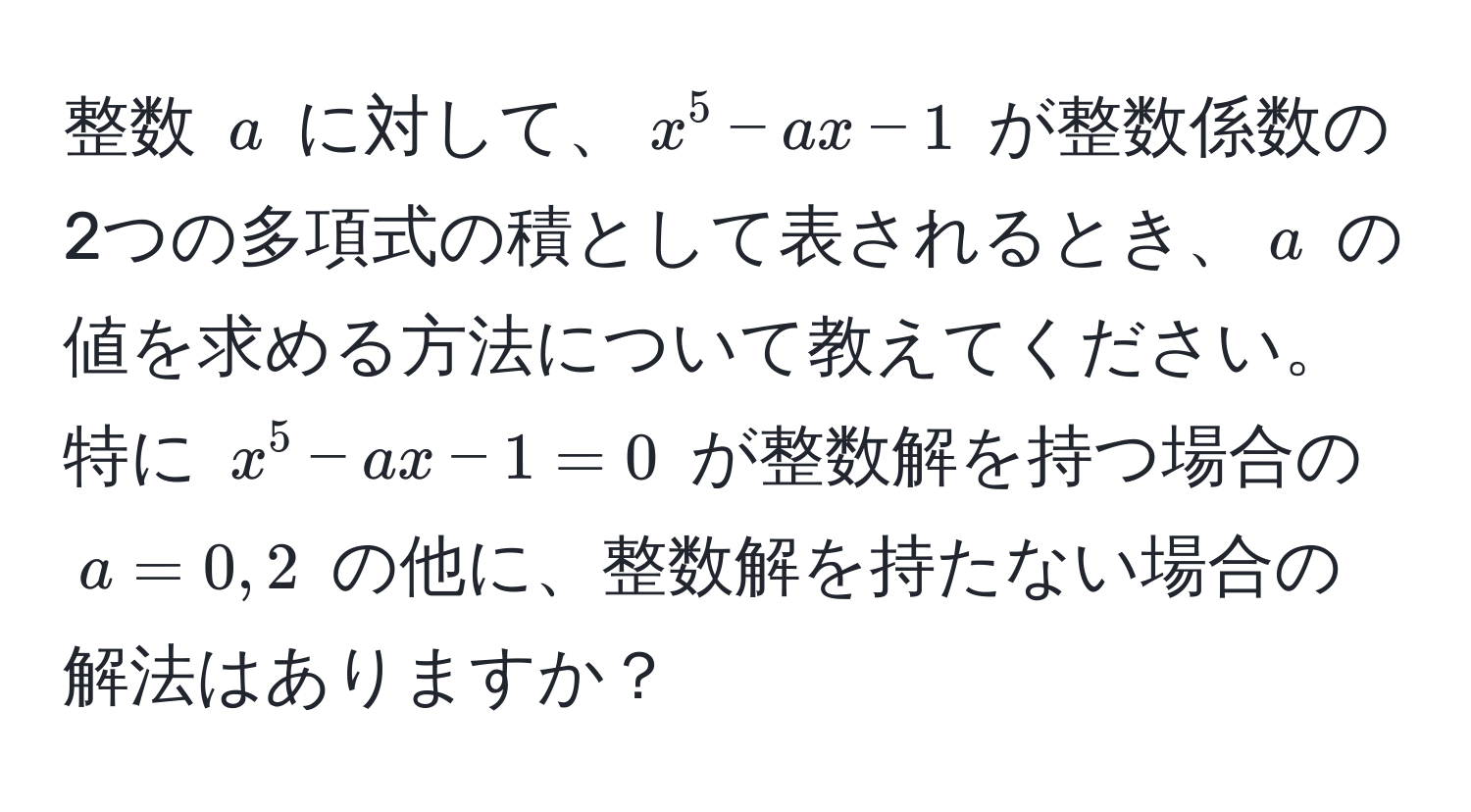 整数 $a$ に対して、$x^5 - ax - 1$ が整数係数の2つの多項式の積として表されるとき、$a$ の値を求める方法について教えてください。特に $x^5 - ax - 1 = 0$ が整数解を持つ場合の $a = 0, 2$ の他に、整数解を持たない場合の解法はありますか？