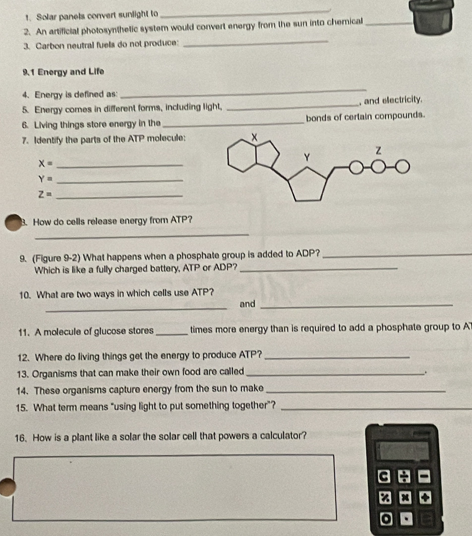 Solar panels convert sunlight to 
_ 
2. An artificial photosynthetic system would convert energy from the sun into chemical_ 
3. Carbon neutral fuels do not produce: 
_ 
9.1 Energy and Life 
4、. Energy is defined as: 
_ 
5. Energy comes in different forms, including light, _, and electricity. 
6. Living things store energy in the _bonds of certain compounds. 
7. Identify the parts of the ATP molecule: 
_ X=
Y= _
Z= _ 
B. How do cells release energy from ATP? 
_ 
9. (Figure 9-2) What happens when a phosphate group is added to ADP?_ 
Which is like a fully charged battery, ATP or ADP?_ 
10. What are two ways in which cells use ATP? 
_ 
and_ 
11. A molecule of glucose stores_ times more energy than is required to add a phosphate group to A 
12. Where do living things get the energy to produce ATP?_ 
13. Organisms that can make their own food are called_ 
14. These organisms capture energy from the sun to make_ 
15. What term means "using light to put something together"?_ 
16. How is a plant like a solar the solar cell that powers a calculator? 
: 
o