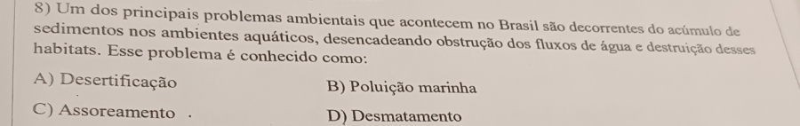 Um dos principais problemas ambientais que acontecem no Brasil são decorrentes do acúmulo de
sedimentos nos ambientes aquáticos, desencadeando obstrução dos fluxos de água e destruição desses
habitats. Esse problema é conhecido como:
A) Desertificação B) Poluição marinha
C) Assoreamento . D) Desmatamento