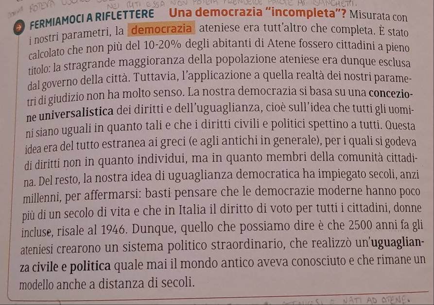 FERMIAMOCI A RIFLETTERE Una democrazia "íncompleta"? Misurata con 
i nostri parametri, la democrazia ateniese era tutt'altro che completa. É stato 
calcolato che non più del 10-20% degli abitanti di Atene fossero cittadini a pieno 
titolo: la stragrande maggioranza della popolazione ateniese era dunque esclusa 
dal governo della città. Tuttavia, l’applicazione a quella realtà dei nostri parame- 
tri di giudizio non ha molto senso. La nostra democrazia si basa su una concezio- 
ne universalistica dei diritti e dell’uguaglianza, cioè sull’idea che tutti gli uomi- 
ni siano uguali in quanto tali e che i diritti civili e politici spettino a tutti. Questa 
idea era del tutto estranea ai greci (e agli antichi in generale), per i quali si godeva 
di diritti non in quanto individui, ma in quanto membri della comunità cittadi- 
na. Del resto, la nostra idea di uguaglianza democratica ha impiegato secoli, anzi 
millenni, per affermarsi: basti pensare che le democrazie moderne hanno poco 
più di un secolo di vita e che in Italia il diritto di voto per tutti i cittadini, donne 
incluse, risale al 1946. Dunque, quello che possiamo dire è che 2500 anni fa gli 
ateniesi crearono un sistema politico straordinario, che realizzò un'uguaglian- 
za civile e politica quale mai il mondo antico aveva conosciuto e che rimane un 
modello anche a distanza di secoli.