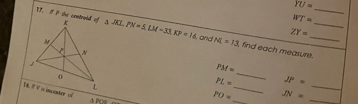 YU=
WT=
17. /f P the centroid of △ JKL, PN=5, LM=33, KP=16 , and NL=13 , find each measure.___
ZY=
_
PM=
PL= JP=
_ 
_ 
_
△ POR
PO= JN=
_