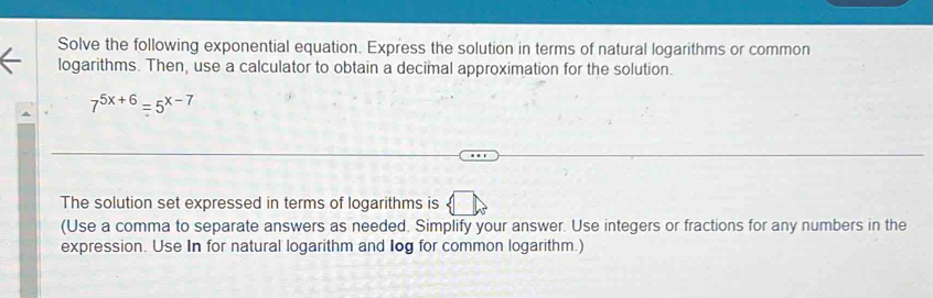 Solve the following exponential equation. Express the solution in terms of natural logarithms or common 
logarithms. Then, use a calculator to obtain a decimal approximation for the solution.
7^(5x+6)=5^(x-7)
The solution set expressed in terms of logarithms is 
(Use a comma to separate answers as needed. Simplify your answer. Use integers or fractions for any numbers in the 
expression. Use In for natural logarithm and log for common logarithm.)