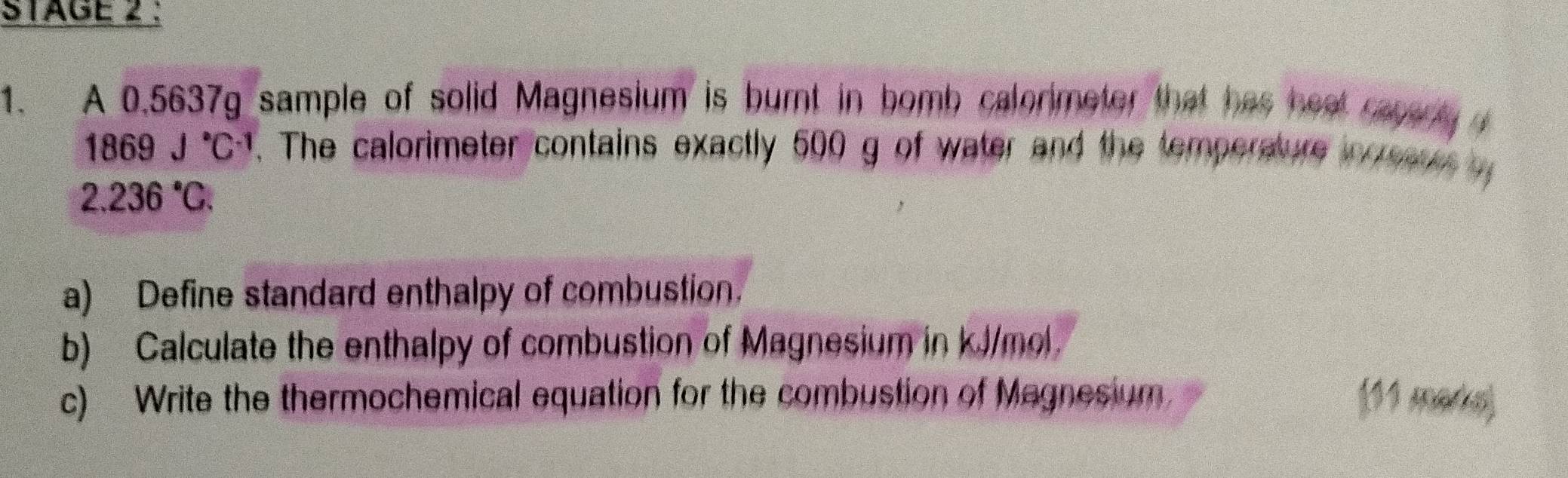 STAGE 2 : 
1. A 0.5637g sample of solid Magnesium is burnt in bomb calorimeter that has heal raparty d
1869J°C^(-1). The calorimeter contains exactly 500 g of water and the temperature in eaus
2.236°C. 
a) Define standard enthalpy of combustion. 
b) Calculate the enthalpy of combustion of Magnesium in kJ/mol. 
c) Write the thermochemical equation for the combustion of Magnesium. (11 marks)