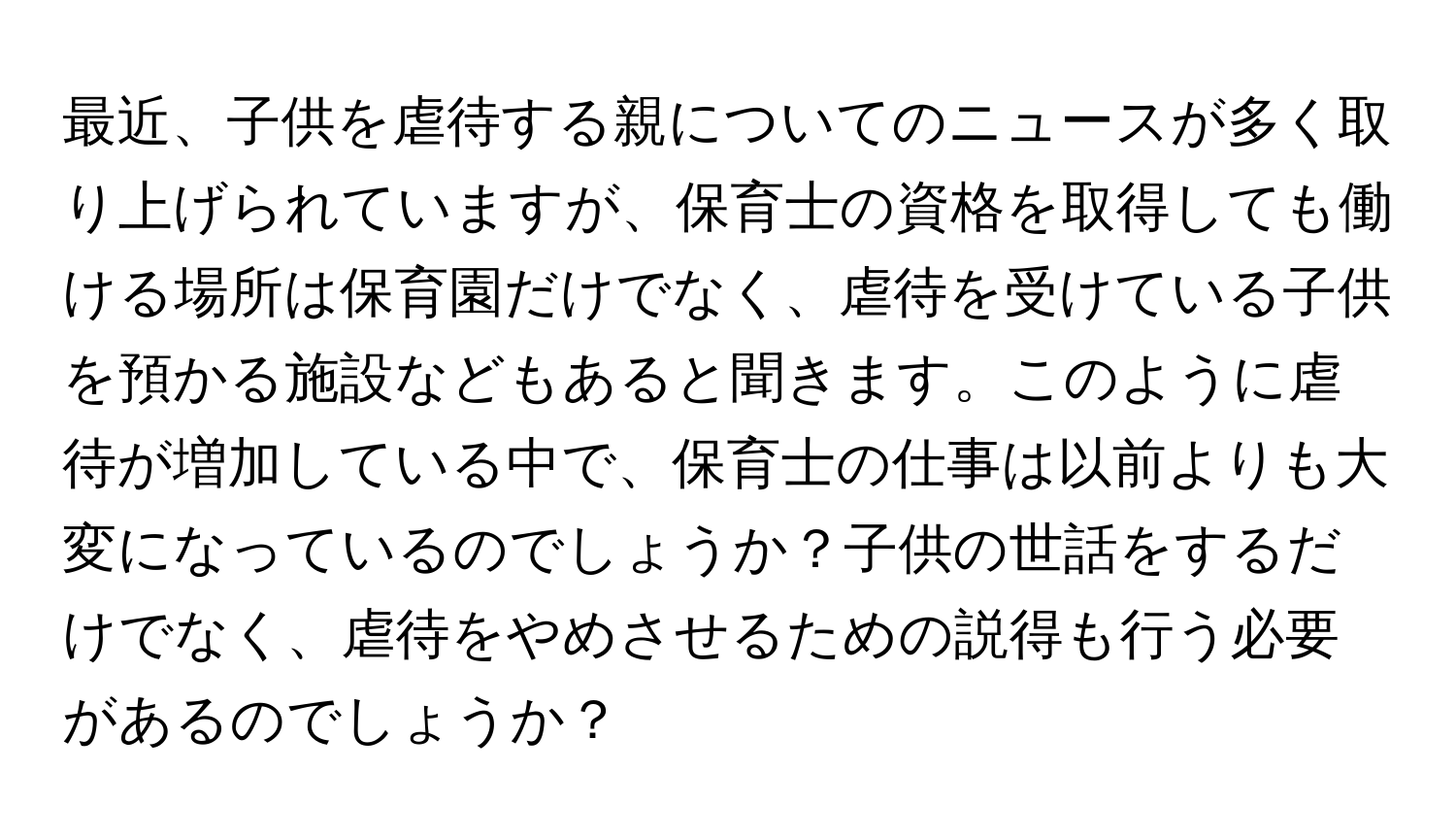 最近、子供を虐待する親についてのニュースが多く取り上げられていますが、保育士の資格を取得しても働ける場所は保育園だけでなく、虐待を受けている子供を預かる施設などもあると聞きます。このように虐待が増加している中で、保育士の仕事は以前よりも大変になっているのでしょうか？子供の世話をするだけでなく、虐待をやめさせるための説得も行う必要があるのでしょうか？