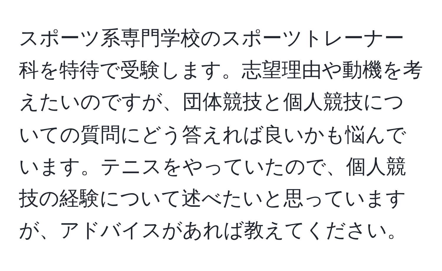 スポーツ系専門学校のスポーツトレーナー科を特待で受験します。志望理由や動機を考えたいのですが、団体競技と個人競技についての質問にどう答えれば良いかも悩んでいます。テニスをやっていたので、個人競技の経験について述べたいと思っていますが、アドバイスがあれば教えてください。