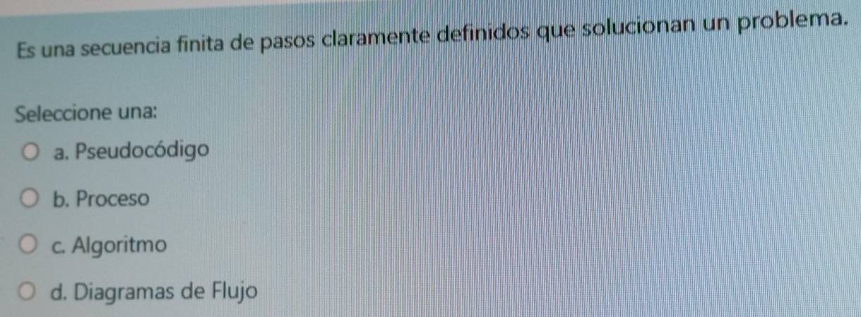 Es una secuencia finita de pasos claramente definidos que solucionan un problema.
Seleccione una:
a. Pseudocódigo
b. Proceso
c. Algoritmo
d. Diagramas de Flujo