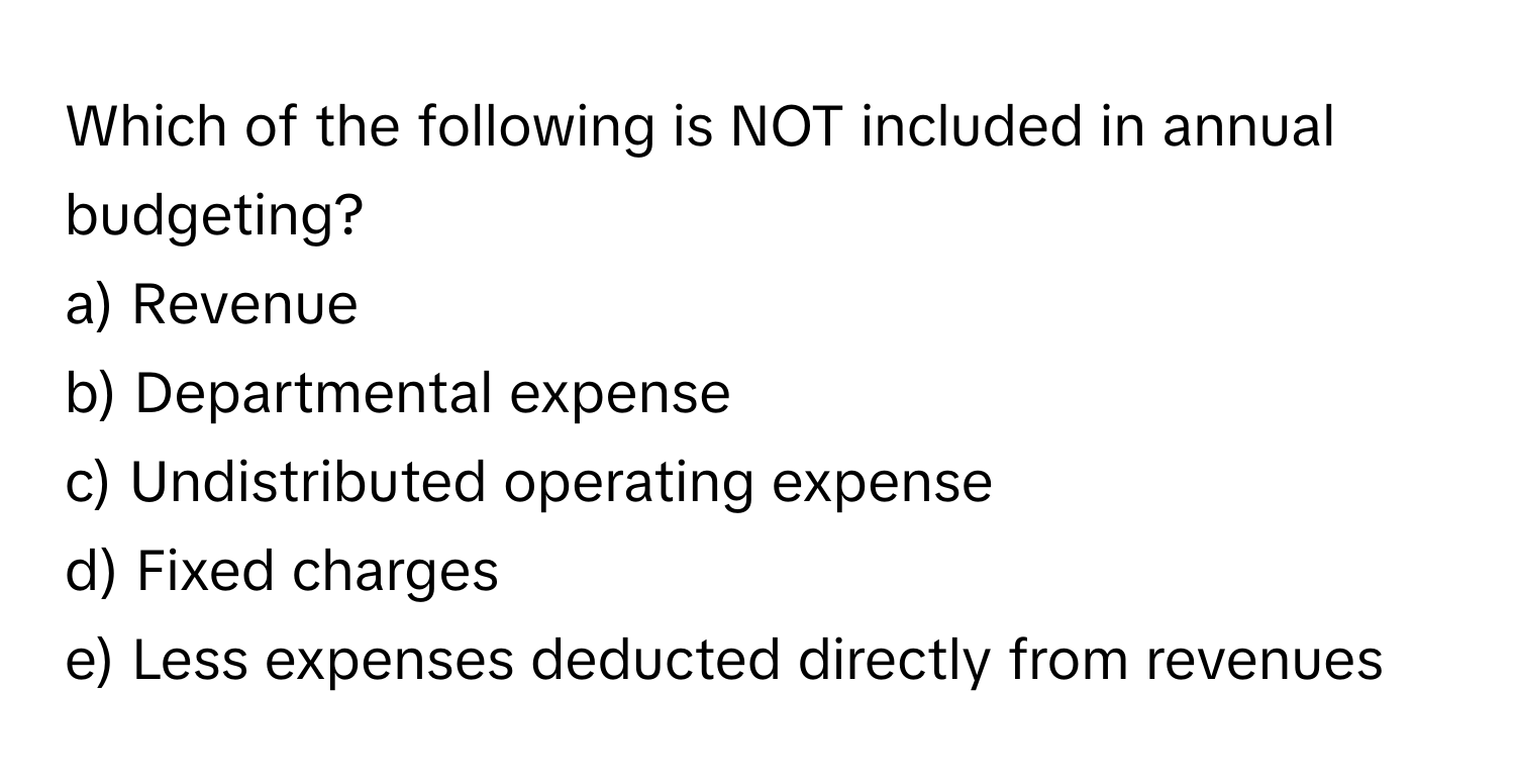 Which of the following is NOT included in annual budgeting?

a) Revenue 
b) Departmental expense 
c) Undistributed operating expense 
d) Fixed charges
e) Less expenses deducted directly from revenues