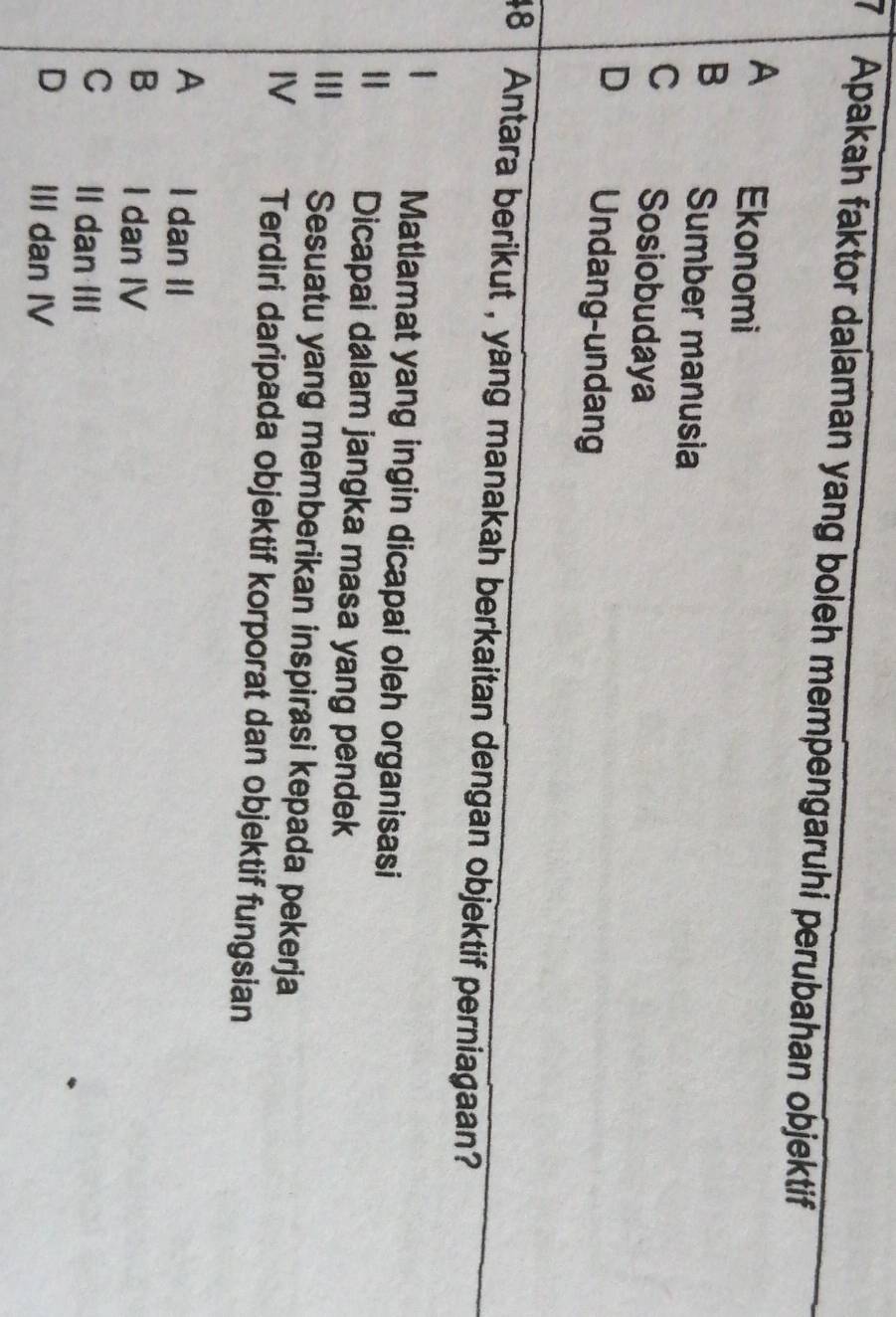 Apakah faktor dalaman yang boleh mempengaruhi perubahan objektif
A Ekonomi
B Sumber manusia
C Sosiobudaya
D Undang-undang
48 Antara berikut , yang manakah berkaitan dengan objektif perniagaan?
Matlamat yang ingin dicapai oleh organisasi
I Dicapai dalam jangka masa yang pendek
||I Sesuatu yang memberikan inspirasi kepada pekerja
IV Terdiri daripada objektif korporat dan objektif fungsian
A I dan II
B I dan IV
C Il dan III
D III dan IV