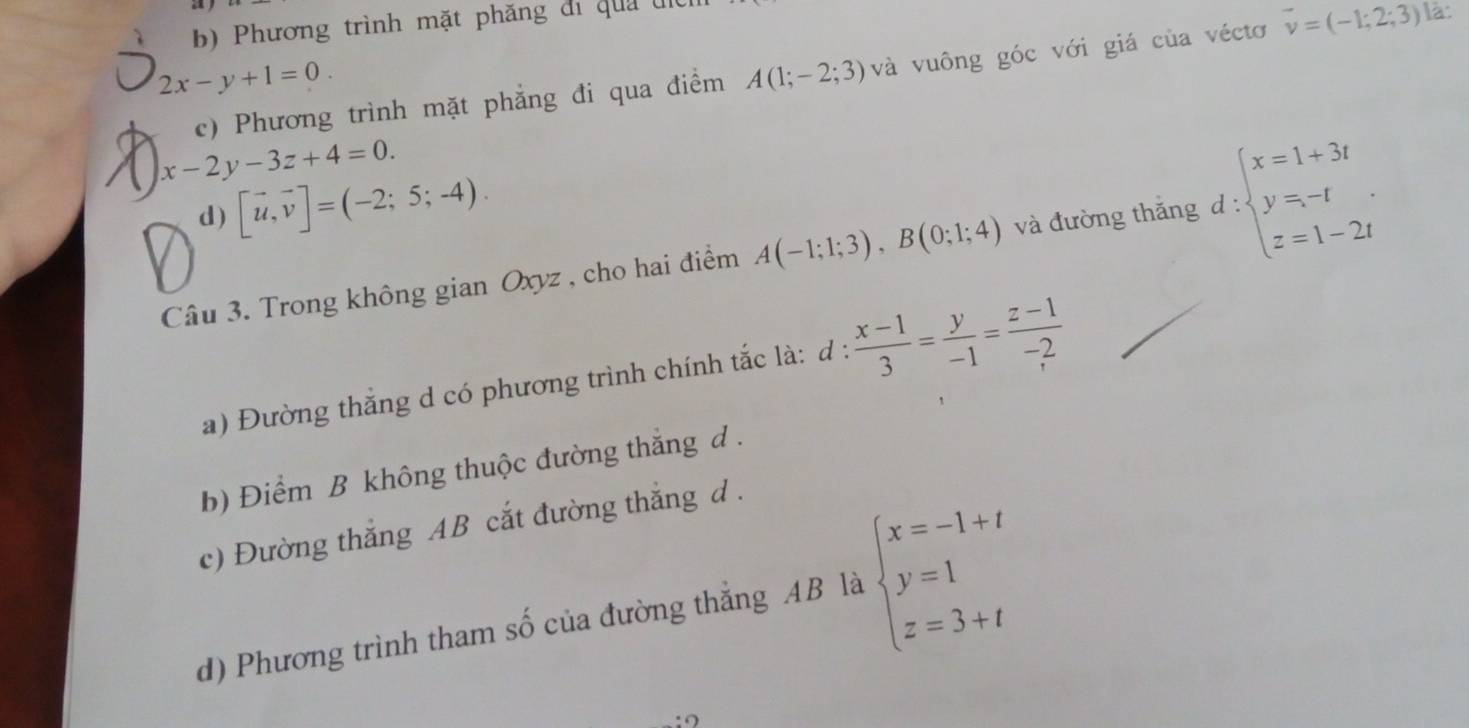 b) Phương trình mặt phăng đi qua đn
c) Phương trình mặt phẳng đi qua điểm A(1;-2;3) và vuông góc với giá của véctơ vector v=(-1;2;3) là:
2x-y+1=0.
x-2y-3z+4=0.
d) [vector u,vector v]=(-2;5;-4). 
Câu 3. Trong không gian Oxyz , cho hai điểm A(-1;1;3), B(0;1;4) và đường thắng d : beginarrayl x=1+3t y=-t z=1-2tendarray.
a) Đường thắng d có phương trình chính tắc là: d :  (x-1)/3 = y/-1 = (z-1)/-2 
b) Điểm B không thuộc đường thắng d .
c) Đường thắng AB cắt đường thắng d .
d) Phương trình tham số của đường thẳng AB là beginarrayl x=-1+t y=1 z=3+tendarray.