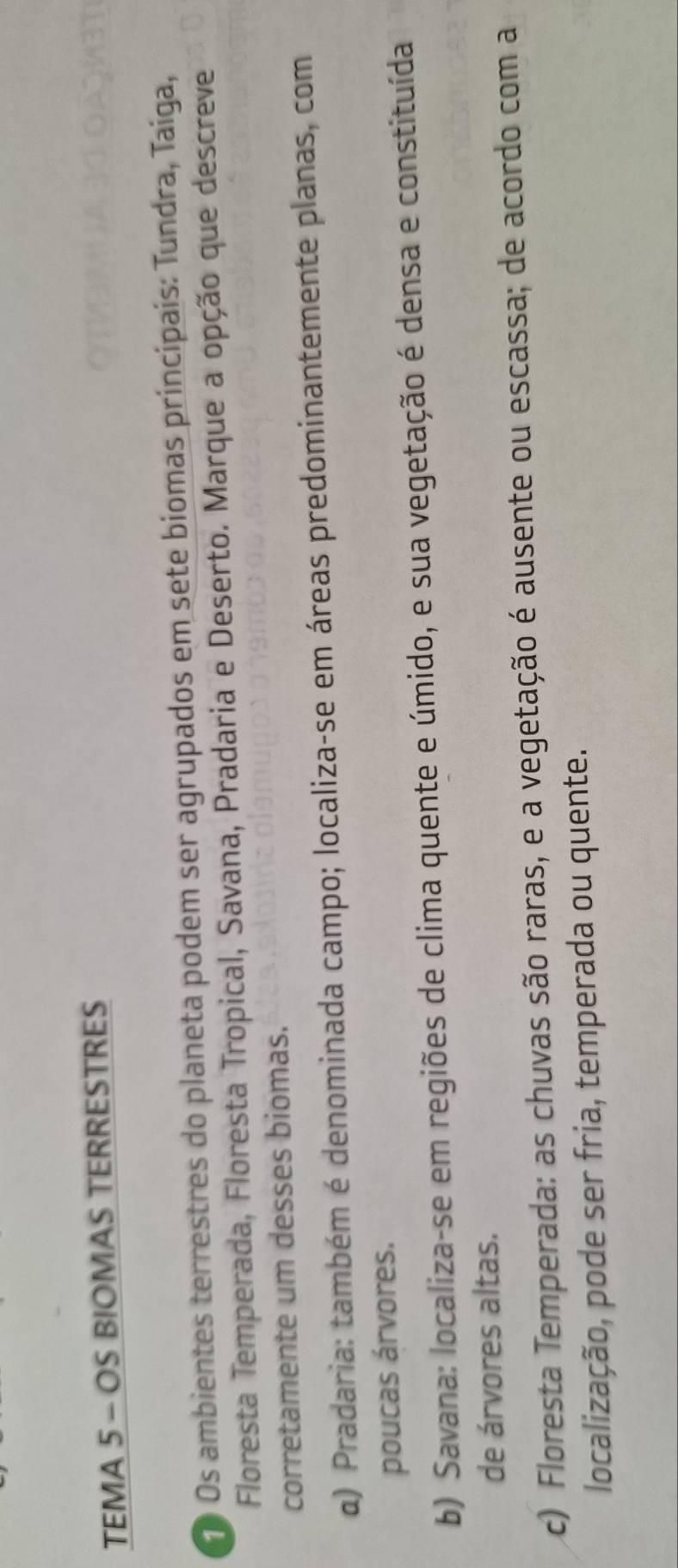 TEMA 5 - OS BIOMAS TERRESTRES
Os ambientes terrestres do planeta podem ser agrupados em sete biomas principais: Tundra, Taiga,
Floresta Temperada, Floresta Tropical, Savana, Pradaria e Deserto. Marque a opção que descreve
corretamente um desses biomas.
α) Pradaria: também é denominada campo; localiza-se em áreas predominantemente planas, com
poucas árvores.
b) Savana: localiza-se em regiões de clima quente e úmido, e sua vegetação é densa e constituída
de árvores altas.
c) Floresta Temperada: as chuvas são raras, e a vegetação é ausente ou escassa; de acordo com a
localização, pode ser fria, temperada ou quente.