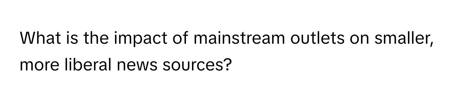 What is the impact of mainstream outlets on smaller, more liberal news sources?