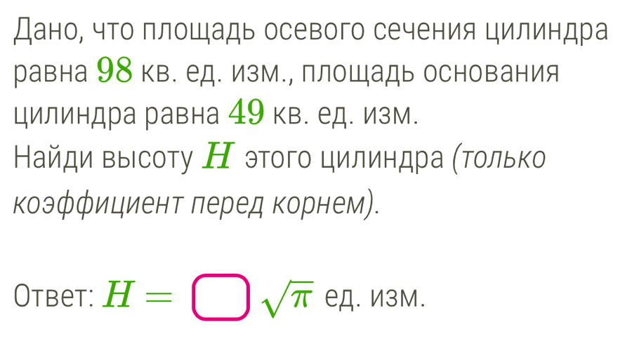 Дано, что площадь осевого сечения цилиндра 
равна 98 кв. ед. изм., площадь основания 
цилиндра равна 49 кв. ед. изм. 
Найди выΙсοту Н этοгο цилиндра (Τοлько 
коэффициент леред корнем). 
Otbet: H=□ sqrt(π ) ед. И3М.