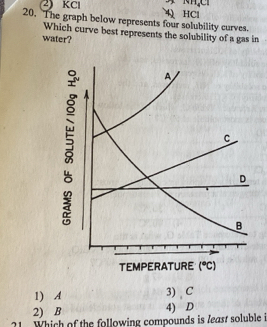 (1H_4Cl
2) KCl 4 HCl
20. The graph below represents four solubility curves.
Which curve best represents the solubility of a gas in
water?
TEMPERATURE (^circ C)
1) A 3) C
2) B 4) D
?1. Which of the following compounds is least soluble i