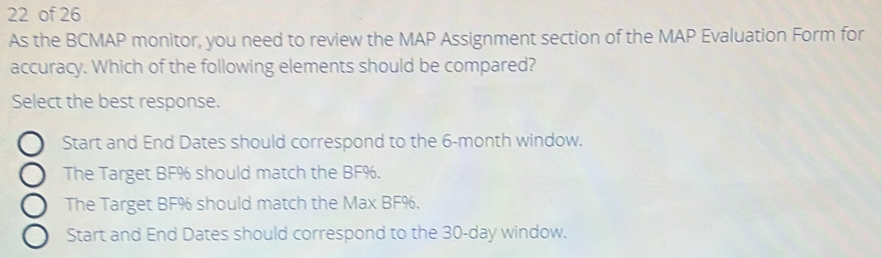 of 26
As the BCMAP monitor, you need to review the MAP Assignment section of the MAP Evaluation Form for
accuracy. Which of the following elements should be compared?
Select the best response.
Start and End Dates should correspond to the 6-month window.
The Target BF% should match the BF%.
The Target BF% should match the Max BF%.
Start and End Dates should correspond to the 30-day window.