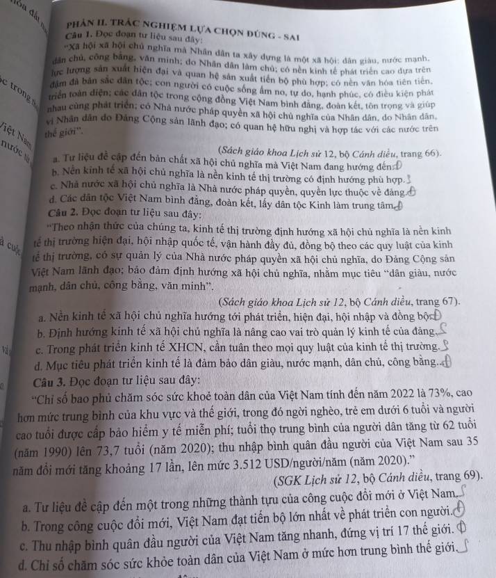 PhảN II. TRÁC nghiệM Lựa Chọn đúng - Sai
Câu 1. Đọc đoạn tư liệu sau đây:
''Xã hội xã hội chủ nghĩa mã Nhân dân ta xây dựng là một xã hội: dân giàu, nước mạnh
dân chủ, công bằng, văn minh; do Nhân dân làm chủ; có nền kinh tế phát triển cao dựa trên
lực lượng sản xuất hiện đại và quan hệ sản xuất tiền bộ phù hợp: có nền văn hóa tiên tiến
đâm đã bản sắc dân tộc; con người có cuộc sống ẩm no, tự do, hạnh phúc, có điều kiện phát
triển toàn điện; các dân tộc trong cộng đồng Việt Nam bình đăng, đoàn kết, tôn trọng và giúp
trong nhau cùng phát triển; có Nhà nước pháp quyền xã hội chủ nghĩa của Nhân dân, do Nhân dân
vị Nhân dẫn do Đảng Cộng sản lãnh đạo; có quan hệ hữu nghị và hợp tác với các nước trên
ệt Nm
thể giới''.
(Sách giáo khoa Lịch sử 12, bộ Cánh diều, trang 66).
nước tà a. Tư liệu đề cập đến bản chất xã hội chủ nghĩa mà Việt Nam đang hướng đến
b. Nền kinh tế xã hội chủ nghĩa là nền kinh tế thị trường có định hướng phù hợp
c. Nhà nước xã hội chủ nghĩa là Nhà nước pháp quyền, quyền lực thuộc về đảng
đ. Các dân tộc Việt Nam bình đẳng, đoàn kết, lấy dân tộc Kinh làm trung tâm 
Câu 2. Đọc đoạn tư liệu sau đây:
'Theo nhận thức của chúng ta, kinh tế thị trường định hướng xã hội chủ nghĩa là nền kinh
a cuộ
tể thị trường hiện đại, hội nhập quốc tế, vận hành đầy đủ, đồng bộ theo các quy luật của kinh
tể thị trường, có sự quản lý của Nhà nước pháp quyền xã hội chủ nghĩa, do Đảng Cộng sản
Việt Nam lãnh đạo; bảo đảm định hướng xã hội chủ nghĩa, nhằm mục tiêu “dân giàu, nước
mạnh, dân chủ, công bằng, văn minh”,
(Sách giáo khoa Lịch sử 12, bộ Cánh diều, trang 67).
a. Nền kinh tế xã hội chủ nghĩa hướng tới phát triển, hiện đại, hội nhập và đồng bột
b. Định hướng kinh tế xã hội chủ nghĩa là nâng cao vai trò quản lý kinh tế của đảng.
Và c. Trong phát triển kinh tế XHCN, cần tuân theo mọi quy luật của kinh tế thị trường.
d. Mục tiêu phát triển kinh tế là đảm bảo dân giàu, nước mạnh, dân chủ, công bằng.
1   Câu 3. Đọc đoạn tư liệu sau đây:
'Chỉ số bao phủ chăm sóc sức khoẻ toàn dân của Việt Nam tính đến năm 2022 là 73%, cao
hơn mức trung bình của khu vực và thế giới, trong đó ngời nghèo, trẻ em dưới 6 tuổi và người
cao tuổi được cấp bảo hiểm y tế miễn phí; tuổi thọ trung bình của người dân tăng từ 62 tuổi
(năm 1990) lên 73,7 tuổi (năm 2020); thu nhập bình quân đầu người của Việt Nam sau 35
năm đổi mới tăng khoảng 17 lần, lên mức 3.512 USD/người/năm (năm 2020).''
(SGK Lịch sử 12, bộ Cánh diều, trang 69).
a. Tư liệu đề cập đến một trong những thành tựu của công cuộc đổi mới ở Việt Nam,
b. Trong công cuộc đổi mới, Việt Nam đạt tiến bộ lớn nhất về phát triển con người..
c. Thu nhập bình quân đầu người của Việt Nam tăng nhanh, đứng vị trí 17 thế giới. ở
d. Chỉ số chăm sóc sức khỏe toàn dân của Việt Nam ở mức hơn trung bình thế giới,