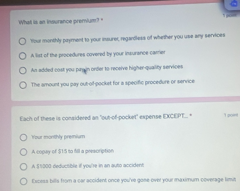 What is an insurance premium? "
Your monthly payment to your insurer, regardless of whether you use any services
A list of the procedures covered by your insurance carrier
An added cost you pay in order to receive higher-quality services
The amount you pay out-of-pocket for a specific procedure or service
Each of these is considered an "out-of-pocket" expense EXCEPT... * 1 point
Your monthly premium
A copay of $15 to fill a prescription
A $1000 deductible if you're in an auto accident
Excess bills from a car accident once you've gone over your maximum coverage limit