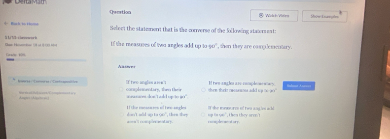 DeitaMath
Question Watch Video Show Examples
《 Back to Home Select the statement that is the converse of the following statement:
11/15 classwork If the measures of two angles add up to 90° , then they are complementary.
Dus: Nivember 18 at (:00 AM
Crade: 10%
Answer
Inverse / Converse / Contrapositive If two angles aren't If two angles are complementary, Submit Answer
complementary. then their then their measures add up to 90°
WeticatAdacent/Comphementary measures don't add up to 90°.
Aniglet (Algetrais)
If the measures of two angles If the measures of two angles add
don't add up to 90°, then they up to 90°, then they aren't
aren't complementary. complementary.