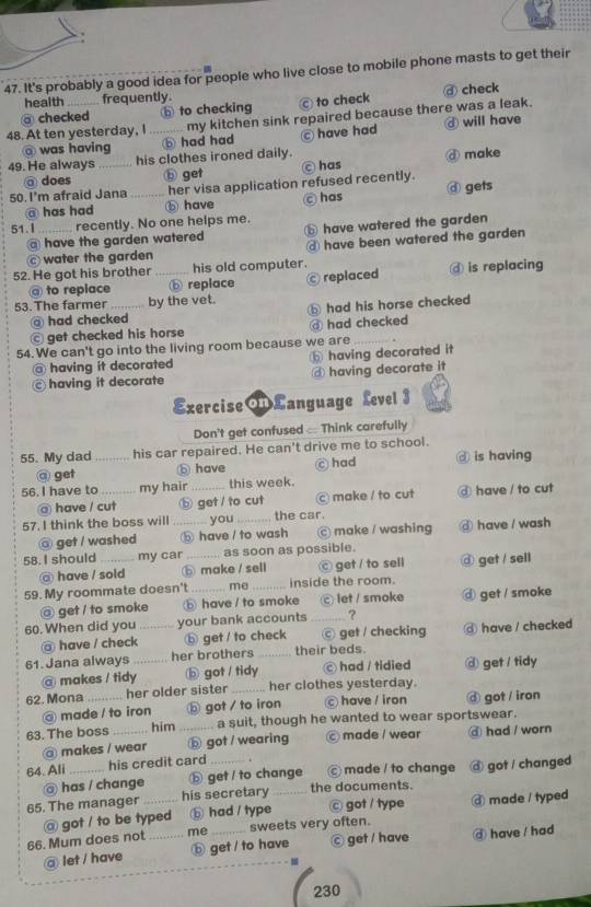 It's probably a good idea for people who live close to mobile phone masts to get their
health frequently
@ checked ⑥ to checking Ⓒ to check ♂ check
48. At ten yesterday, I_ my kitchen sink repaired because there was a leak.
@ was having ⓑ had had have had ④ will have
49. He always _his clothes ironed daily.
ⓓ make
@ does b get
50. I'm afraid Jana _her visa application refused recently. ◎ has @ gets
@ has had ⓑ have c has
51. l_ recently. No one helps me. ⓑ have watered the garden
@ have the garden watered @ have been watered the garden
water the garden
52. He got his brother _his old computer. ⓓ is replacing
@ to replace ⓑ replace © replaced
53. The farmer _by the vet. ⓑ had his horse checked
@ had checked
ⓒ get checked his horse ③ had checked
54. We can't go into the living room because we are_
@ having it decorated having decorated it
having it decorate @ having decorate it
ExerciseLanguage Level 3
Don't get confused : Think carefully
55. My dad _his car repaired. He can't drive me to school.
@ get ⓑ have © had ⑨ is having
56. I have to _my hair _this week.
@ have / cut ⓑ get / to cut C make / to cut ⓓ have / to cut
57. I think the boss will _you_ the car.
@ get / washed ⑤ have / to wash © make / washing ⑥ have / wash
58. I should_ my car _as soon as possible.
@ have / sold ⓑ make / sell ⓒ get / to sell ③ get / sell
59. My roommate doesn't _me _inside the room.
@ get / to smoke ⓑ have / to smoke c let / smoke @ get / smoke
60. When did you _your bank accounts _?
@ have / check ⓑ get / to check ⓒ get / checking @ have / checked
61.Jana always_ her brothers _their beds.
@ makes / tidy ⑤ got / tidy © had / tidied ⓓ get / tidy
62. Mona _her older sister _her clothes yesterday.
@ made / to iron ⓑ got / to iron  have / iron @ got / iran
63. The boss _him _a suit, though he wanted to wear sportswear.
@ makes / wear ⓑ got / wearing © made / wear ⓓ had / worn
64. Ali _his credit card _. © made / to change ⓓ got / changed
@ has / change ⓑ get / to change
65. The manager his secretary the documents.
66. Mum does not @ got / to be typed ⓑ had / type _© got / type ③ made / typed
me sweets very often.
@ let / have _ⓑ get / to have © get / have @ have / had
230