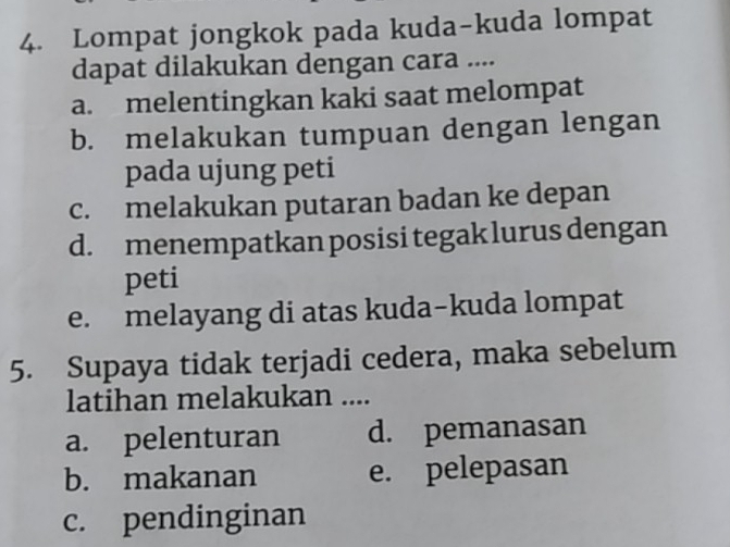 Lompat jongkok pada kuda-kuda lompat
dapat dilakukan dengan cara ....
a. melentingkan kaki saat melompat
b. melakukan tumpuan dengan lengan
pada ujung peti
c. melakukan putaran badan ke depan
d. menempatkan posisi tegak lurus dengan
peti
e. melayang di atas kuda-kuda lompat
5. Supaya tidak terjadi cedera, maka sebelum
latihan melakukan ....
a. pelenturan d. pemanasan
b. makanan e. pelepasan
c. pendinginan