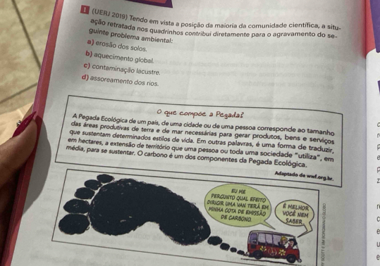 (UERJ 2019) Tendo em vista a posição da maioria da comunidade científica, a situ-
reção retratada nos quadrinhos contribui diretamente para o agravamento do se
guinte problema ambiental:
a) erosão dos solos
b) aquecimento global.
c) contaminação lacustre.
d) assoreamento dos rios.
O que compõe a Pegada?
A Pegada Ecológica de um país, de uma cidade ou de uma pessoa corresponde ao tamanho
das áreas produtivas de terra e de mar necessárias para gerar produtos, bens e serviços
que sustentam determinados estilos de vida. Em outras palavras, é uma forma de traduzir,
em hectares, a extensão de território que uma pessoa ou toda uma sociedade "utiliza", em
média, para se sustentar. O carbono é um dos componentes da Pegada Ecológica.
7

C
D