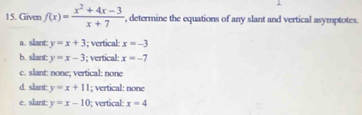 Given f(x)= (x^2+4x-3)/x+7  , determine the equations of any slant and vertical asymptotes.
a. slant: y=x+3; vertical: x=-3
b. slant: y=x-3; vertical: x=-7
c. slant: none; vertical: none
d. slant: y=x+11; vertical: none
e. slant: y=x-10; vertical: x=4