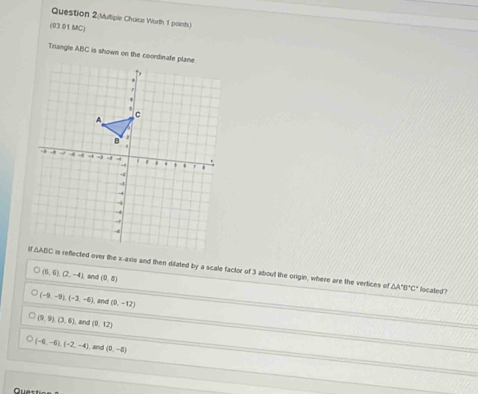 Question 2(Multiple Choice Worth 1 points)
(03 01 MC)
Triangle ABC is shown on the coordinate plane.
is reflected over the x-axis and then dilated by a scale factor of 3 about the origin, where are the vertices of
(6,6),(2,-4) and (0,8)
△ A^(ast)B°C° localed?
(-9,-9),(-3,-6) and (0,-12)
(9,9),(3,6) , and (0,12)
(-6,-6),(-2,-4) , and (0,-8)
Questic