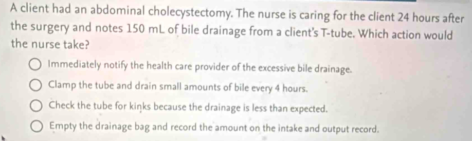 A client had an abdominal cholecystectomy. The nurse is caring for the client 24 hours after
the surgery and notes 150 mL of bile drainage from a client's T-tube. Which action would
the nurse take?
Immediately notify the health care provider of the excessive bile drainage.
Clamp the tube and drain small amounts of bile every 4 hours.
Check the tube for kinks because the drainage is less than expected.
Empty the drainage bag and record the amount on the intake and output record.