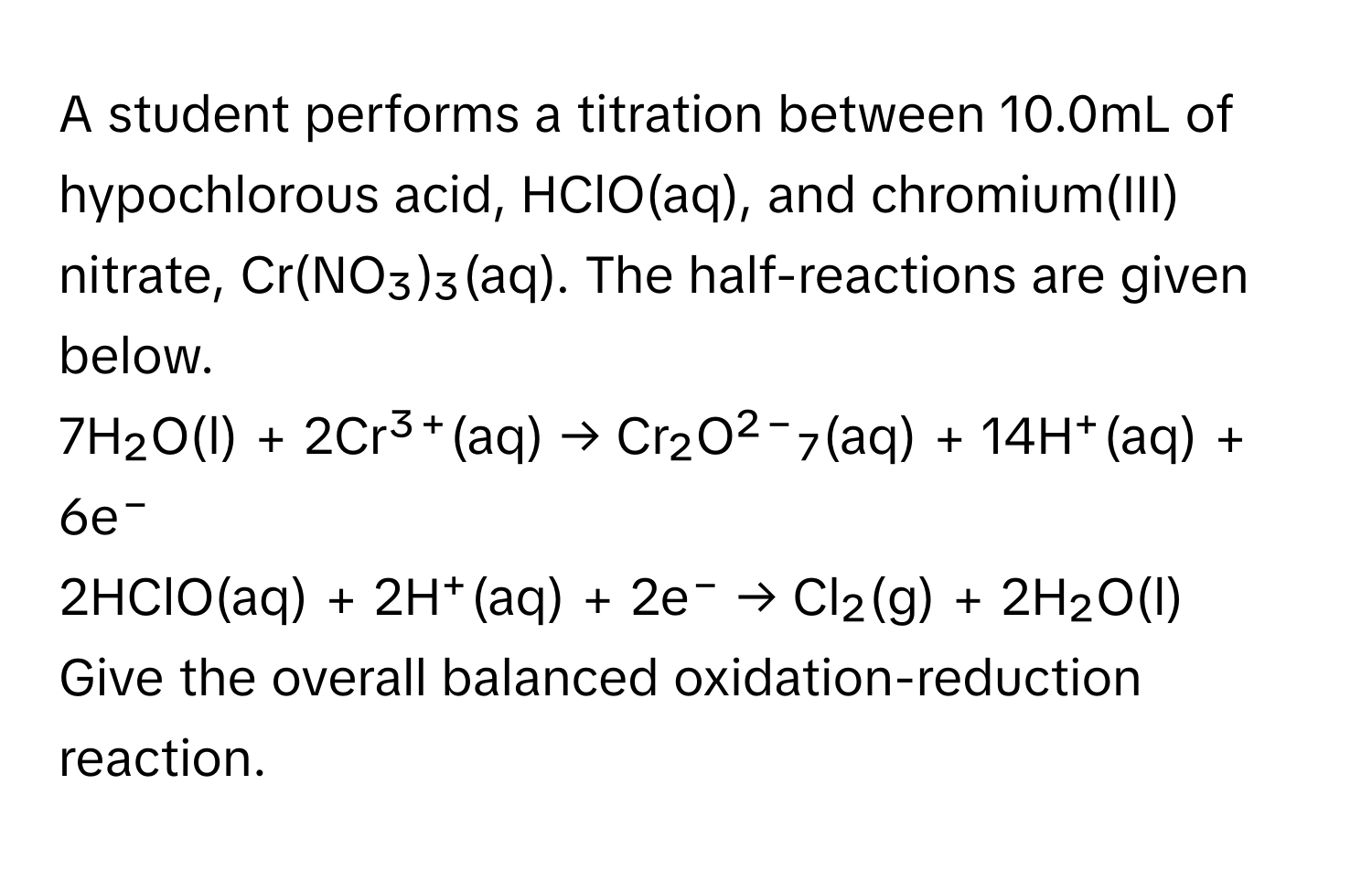 A student performs a titration between 10.0mL of hypochlorous acid, HClO(aq), and chromium(III) nitrate, Cr(NO₃)₃(aq). The half-reactions are given below.

7H₂O(l) + 2Cr³⁺(aq) → Cr₂O²⁻₇(aq) + 14H⁺(aq) + 6e⁻
2HClO(aq) + 2H⁺(aq) + 2e⁻ → Cl₂(g) + 2H₂O(l) 

Give the overall balanced oxidation-reduction reaction.