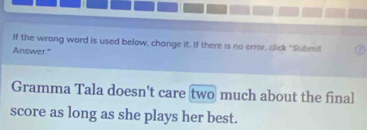 If the wrong word is used below, change it. If there is no error, click "Submit 
Answer." 
Gramma Tala doesn't care two much about the final 
score as long as she plays her best.
