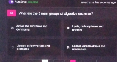 AutoSave: enabled saved at: a few seconds ago
09 What are the 3 main groups of digestive enzymes?
Lipids, carbohydrates and
Active site, subtstrate and B: proteins
denaturing
a 
Lipases, carbohydrases and D; Lipases, carbohydrases and
proteases mineralases