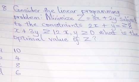 Consider the linear programming
problem: Minimize Z=3x+2y subject
to the conesstrants 2x+y=≥ 8
x+3y≥slant 12x, y≥slant 0 what is the
Optimal value of 2 ?
10
4
8
d 6